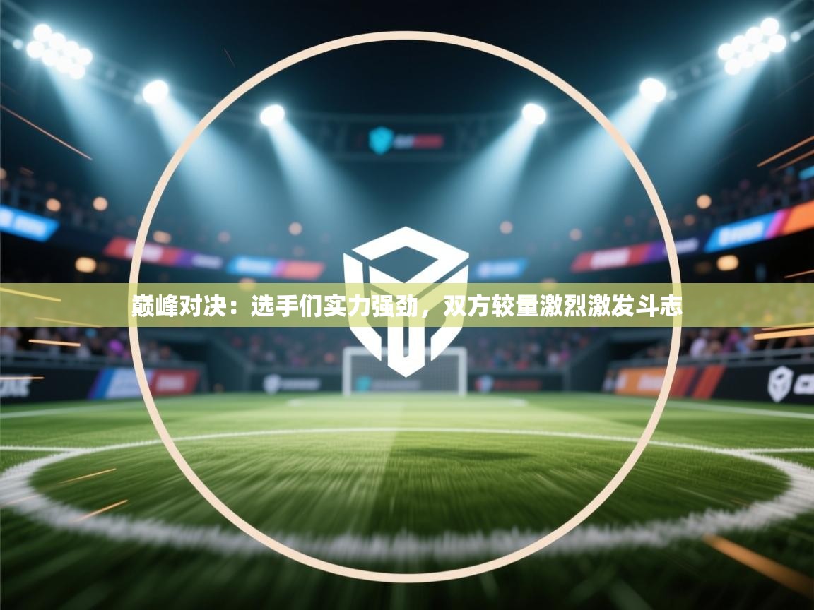 巅峰对决:选手们实力强劲,双方较量激烈激发斗志 第1张