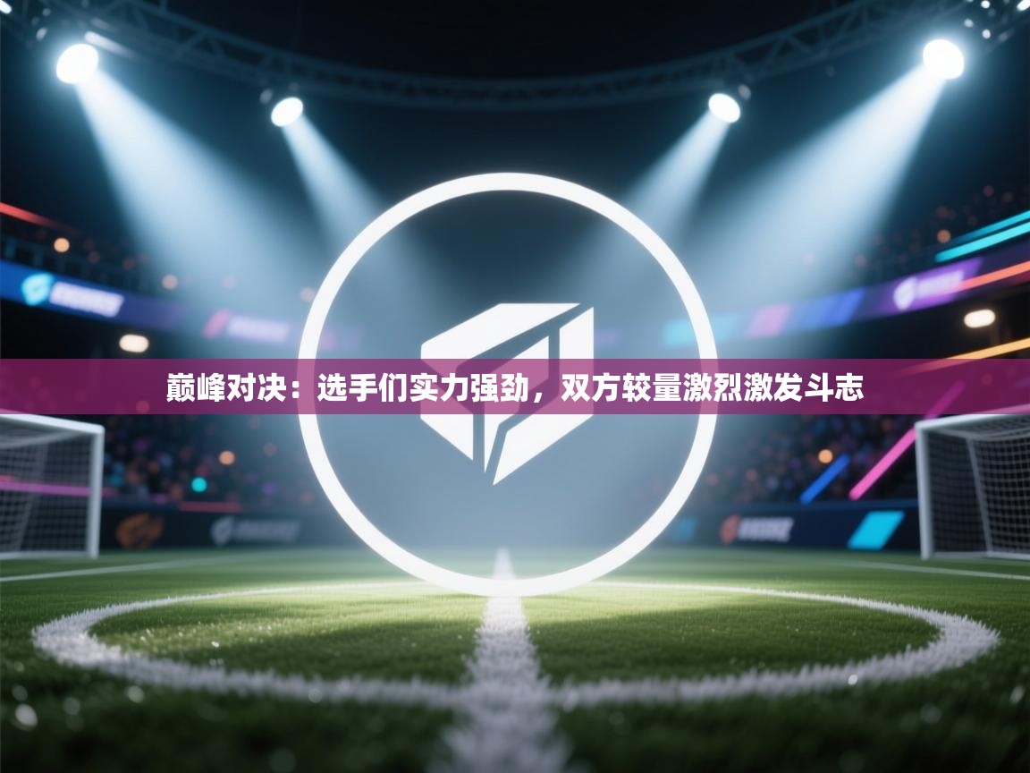 巅峰对决:选手们实力强劲,双方较量激烈激发斗志 第2张